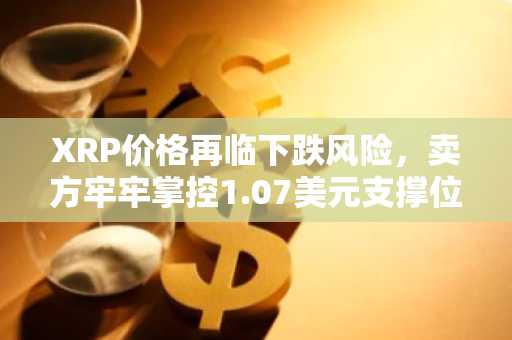 XRP价格再临下跌风险，卖方牢牢掌控1.07美元支撑位下方