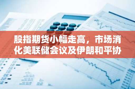 股指期货小幅走高,市场消化美联储会议及伊朗和平协议