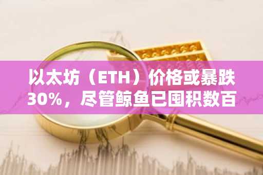 以太坊（ETH）价格或暴跌30%，尽管鲸鱼已囤积数百万美元