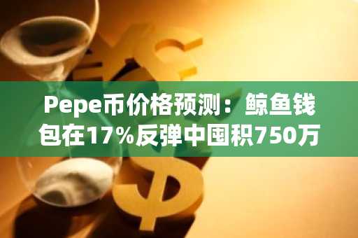 Pepe币价格预测:鲸鱼钱包在17%反弹中囤积750万美元PEPE,Pepeto剑指150倍上市