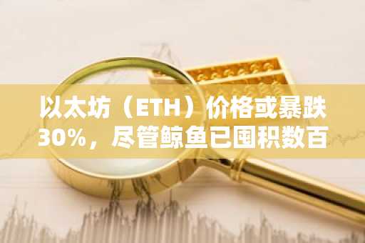 以太坊（ETH）价格或暴跌30%，尽管鲸鱼已囤积数百万美元