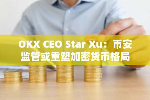 OKX CEO Star Xu：币安监管或重塑加密货币格局