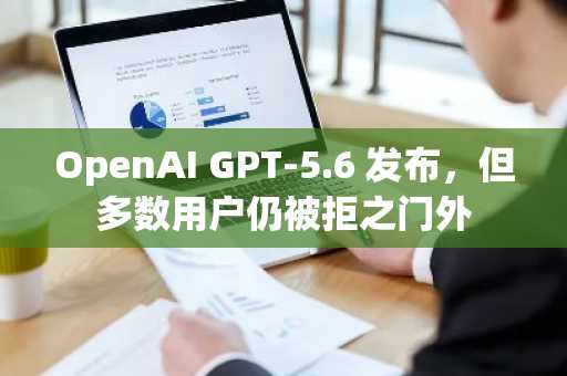 OpenAI GPT-5.6 发布,但多数用户仍被拒之门外
