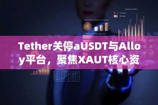 Tether关停aUSDT与Alloy平台，聚焦XAUT核心资产布局