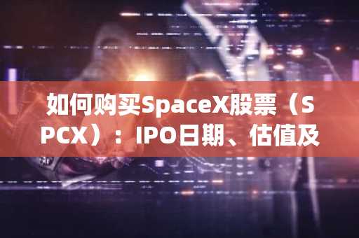 如何购买SpaceX股票（SPCX）：IPO日期、估值及三大最佳平台