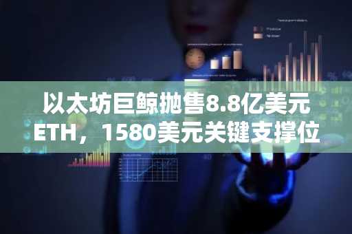 以太坊巨鲸抛售8.8亿美元ETH,1580美元关键支撑位面临重大考验