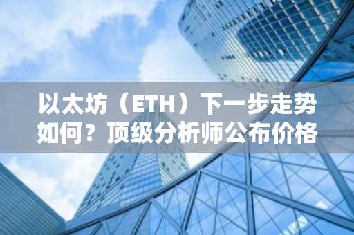 以太坊（ETH）下一步走势如何？顶级分析师公布价格预测与展望！