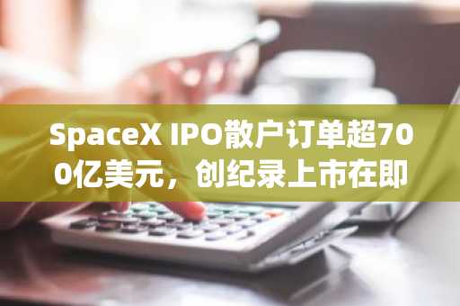 SpaceX IPO散户订单超700亿美元，创纪录上市在即