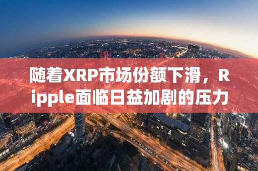 随着XRP市场份额下滑，Ripple面临日益加剧的压力