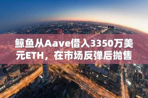 鲸鱼从Aave借入3350万美元ETH,在市场反弹后抛售
