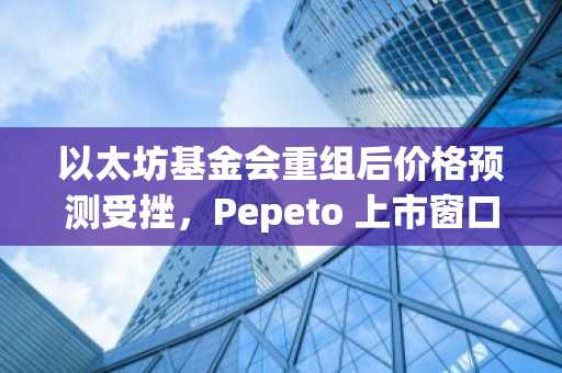 以太坊基金会重组后价格预测受挫，Pepeto 上市窗口收窄