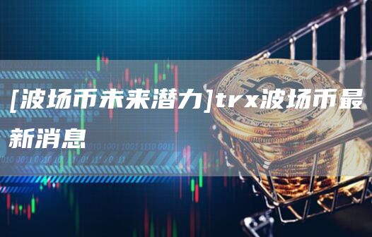 [波场币未来潜力]trx波场币最新消息