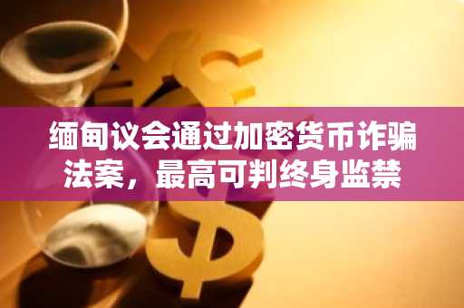 缅甸议会通过加密货币诈骗法案，最高可判终身监禁