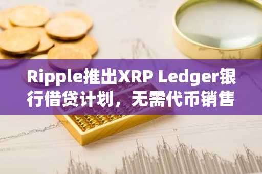 Ripple推出XRP Ledger银行借贷计划,无需代币销售