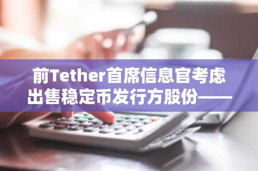 前Tether首席信息官考虑出售稳定币发行方股份——彭博社