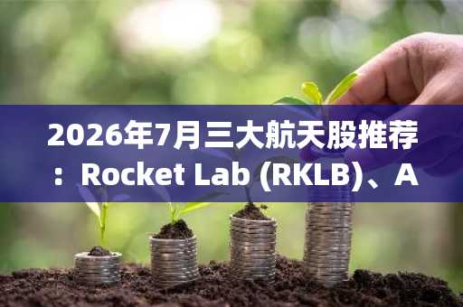 2026年7月三大航天股推荐：Rocket Lab (RKLB)、AST SpaceMobile (ASTS) 与 Planet Labs (PL)