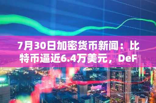 7月30日加密货币新闻：比特币逼近6.4万美元，DeFi市场下跌11.5%