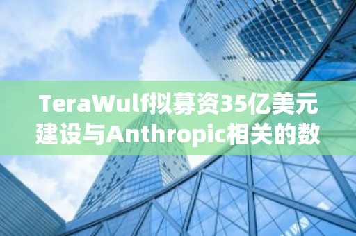 TeraWulf拟募资35亿美元建设与Anthropic相关的数据中心：报道