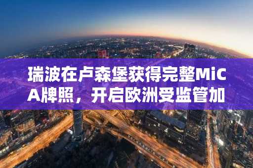 瑞波在卢森堡获得完整MiCA牌照,开启欧洲受监管加密支付