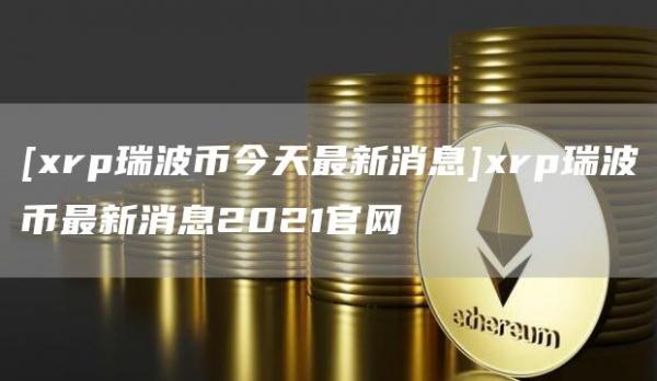 [xrp瑞波币今天最新消息]xrp瑞波币最新消息2021官网
