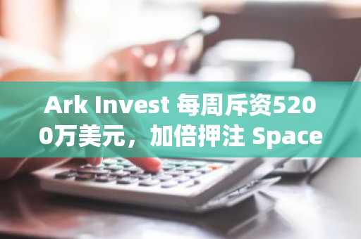 Ark Invest 每周斥资5200万美元,加倍押注 SpaceX