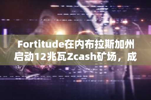 Fortitude在内布拉斯加州启动12兆瓦Zcash矿场，成本降低43%