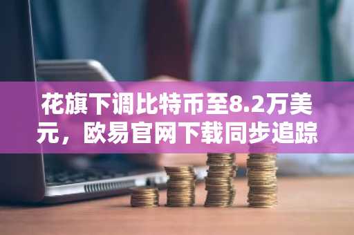 花旗下调比特币至8.2万美元，欧易官网下载同步追踪实时行情