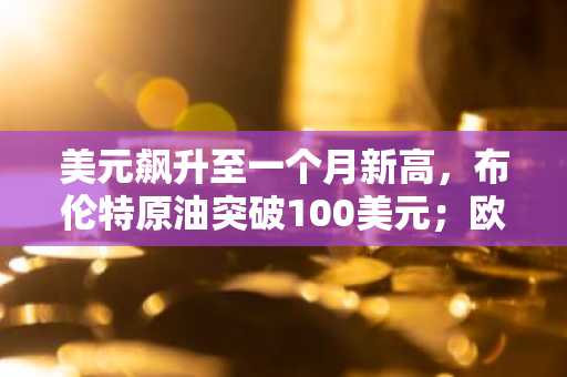 美元飙升至一个月新高，布伦特原油突破100美元；欧洲央行按兵不动，欧元应声下跌
