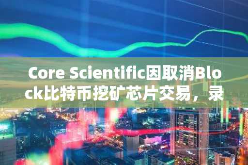Core Scientific因取消Block比特币挖矿芯片交易，录得4190万美元亏损