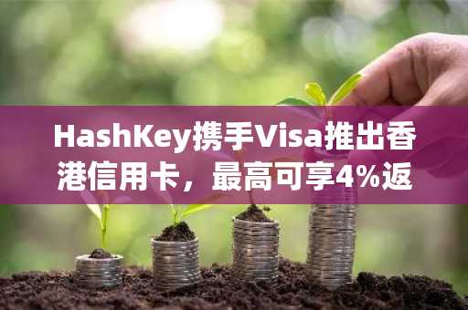 HashKey携手Visa推出香港信用卡,最高可享4%返现奖励