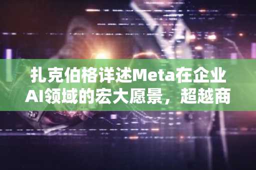 扎克伯格详述Meta在企业AI领域的宏大愿景，超越商业代理