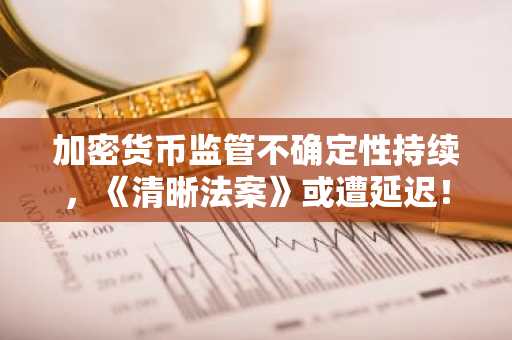 加密货币监管不确定性持续，《清晰法案》或遭延迟！详情如下