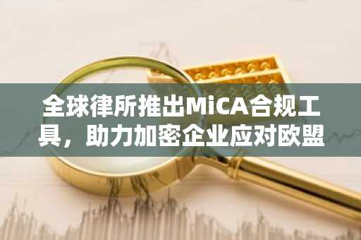 全球律所推出MiCA合规工具,助力加密企业应对欧盟新规