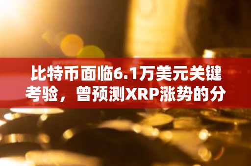 比特币面临6.1万美元关键考验,曾预测XRP涨势的分析师发布最新BTC展望