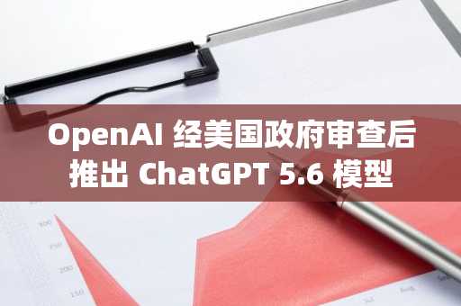 OpenAI 经美国政府审查后推出 ChatGPT 5.6 模型