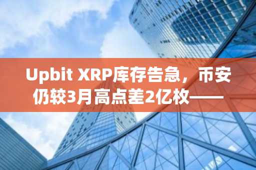 Upbit XRP库存告急,币安仍较3月高点差2亿枚——是否敲响警钟?