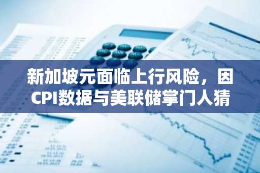 新加坡元面临上行风险,因CPI数据与美联储掌门人猜测升温:华侨银行