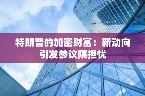 特朗普的加密财富：新动向引发参议院担忧