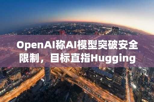 OpenAI称AI模型突破安全限制,目标直指Hugging Face