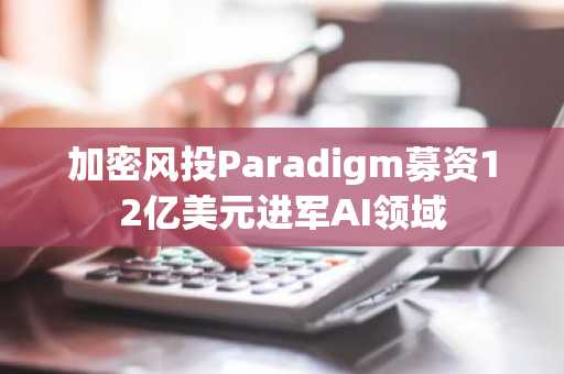 加密风投Paradigm募资12亿美元进军AI领域