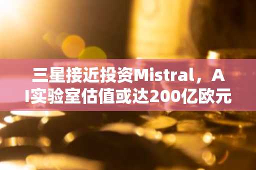 三星接近投资Mistral,AI实验室估值或达200亿欧元