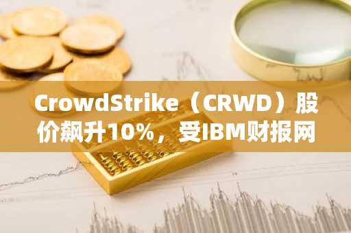 CrowdStrike(CRWD)股价飙升10%,受IBM财报网络安全警告提振