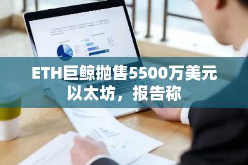 ETH巨鲸抛售5500万美元以太坊,报告称