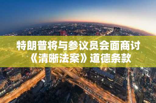 特朗普将与参议员会面商讨《清晰法案》道德条款